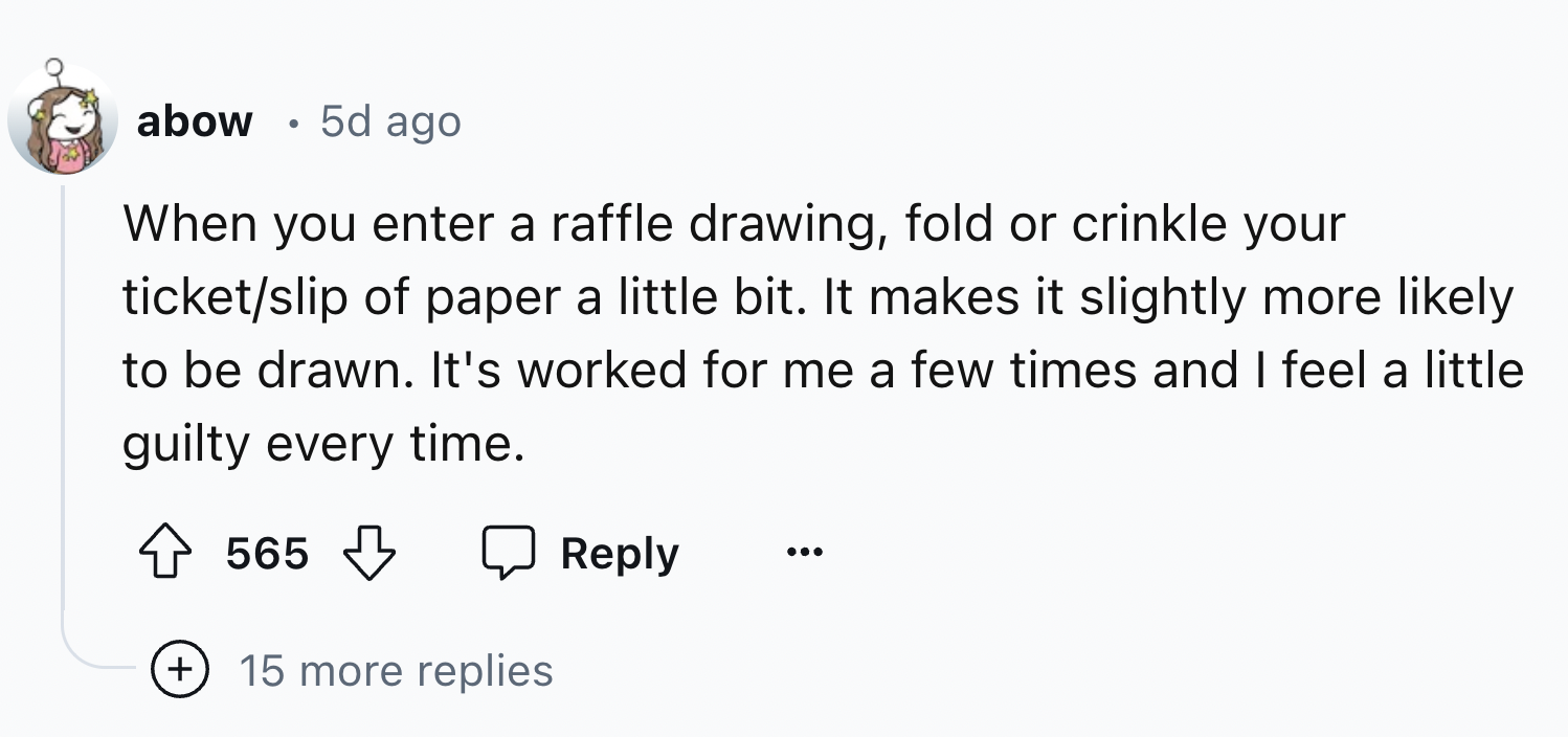 number - abow 5d ago When you enter a raffle drawing, fold or crinkle your ticketslip of paper a little bit. It makes it slightly more ly to be drawn. It's worked for me a few times and I feel a little guilty every time. 565 15 more replies